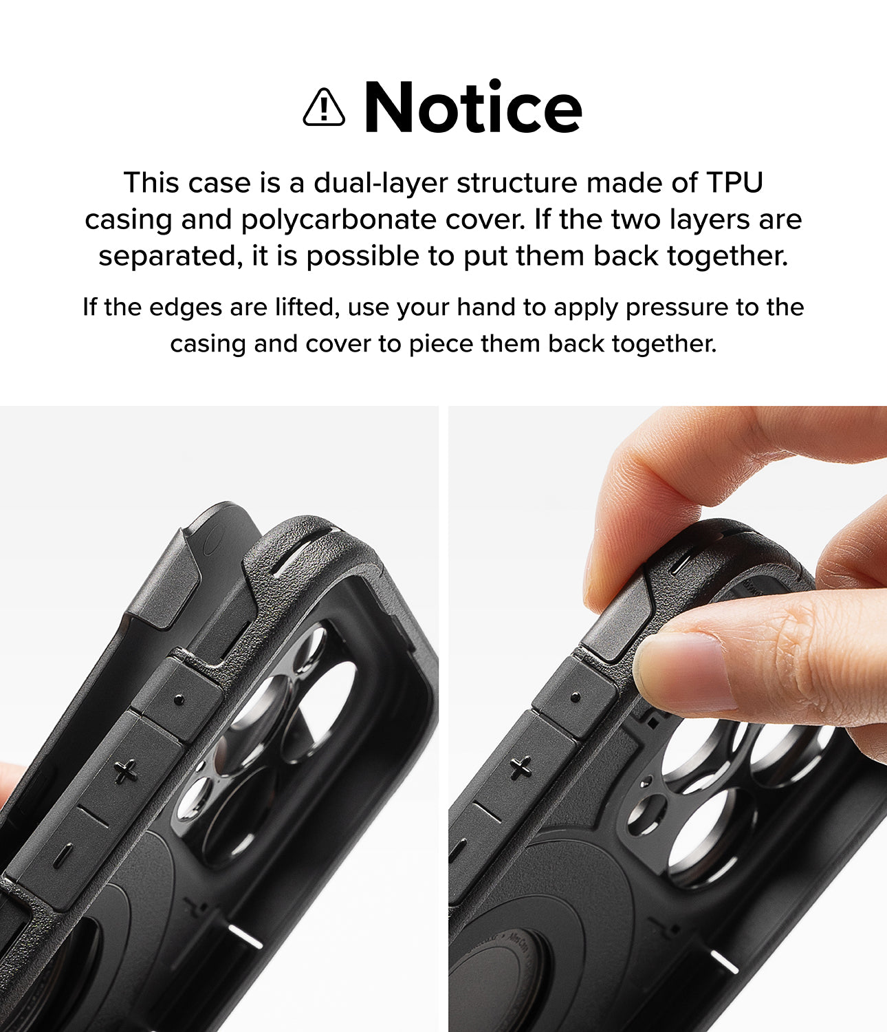 iPhone 15 Pro Max Case | Alles - Gun Metal- Notice. This case is a dual-layer structure made of TPU casing and polycarbonate cover. If the two layers are separated, it is possible to put them back together. If the edges are lifted, use your hand to apply pressure to the casing and cover to piece them back together.