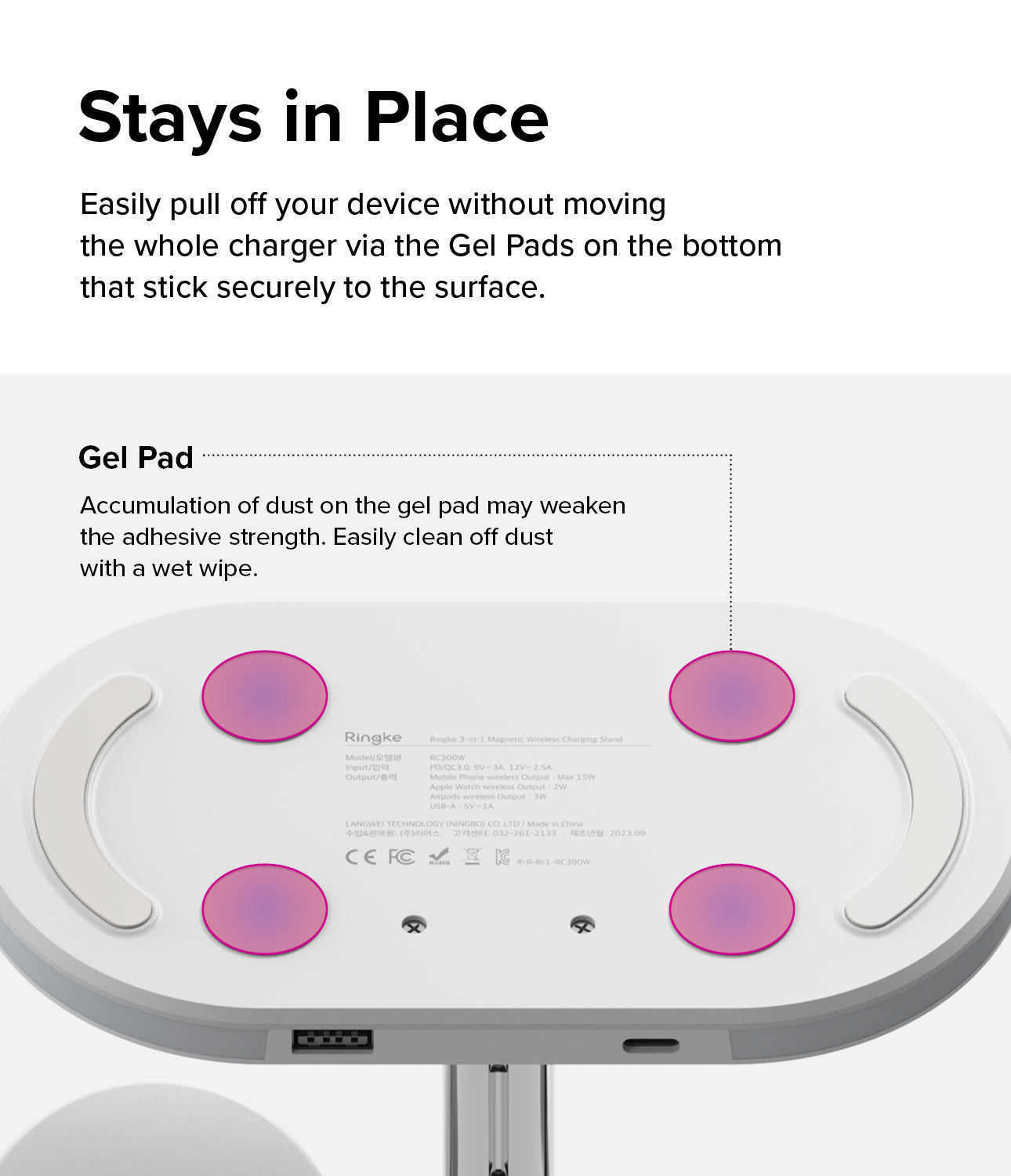 Ringke 3-in-1 Wireless Charger Stand - Stays in Place. Easily pull off your device without moving the whole charger via the Gel Pads on the bottom that stick securely to the surface. Accumulation of dust on the gel pad may weaken the adhesive strength. Easily clean off dust with a wet wipe.