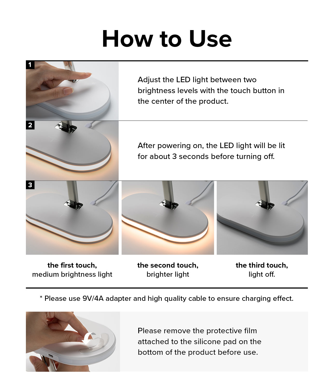Ringke 3-in-1 Wireless Charger Stand - How to Use. Adjust the LED light between two brightness levels with the touch button in the center of the product. After powering on, the LED light will be lit for about 3 seconds before turning off. Please use 9V/4A adapter and high quality cable to ensure charging effect. 