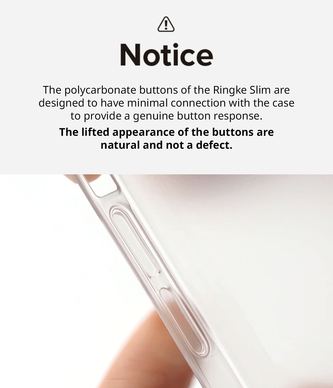 iPhone 14 Case | Slim - Notice. The polycarbonate buttons of the Ringke Slim are designed to have minimal connection with the case to provide a genuine button response. The lifted appearance of the buttons are natural and not a defect.