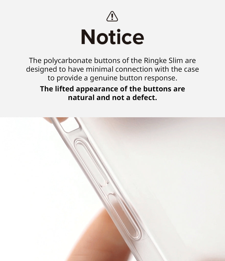iPhone 14 Pro Max Case | Slim - Notice. The polycarbonate buttons of the Ringke Slim are designed to have minimal connection with the case to provide a genuine button response. The lifted appearance of the buttons are natural and not a defect.