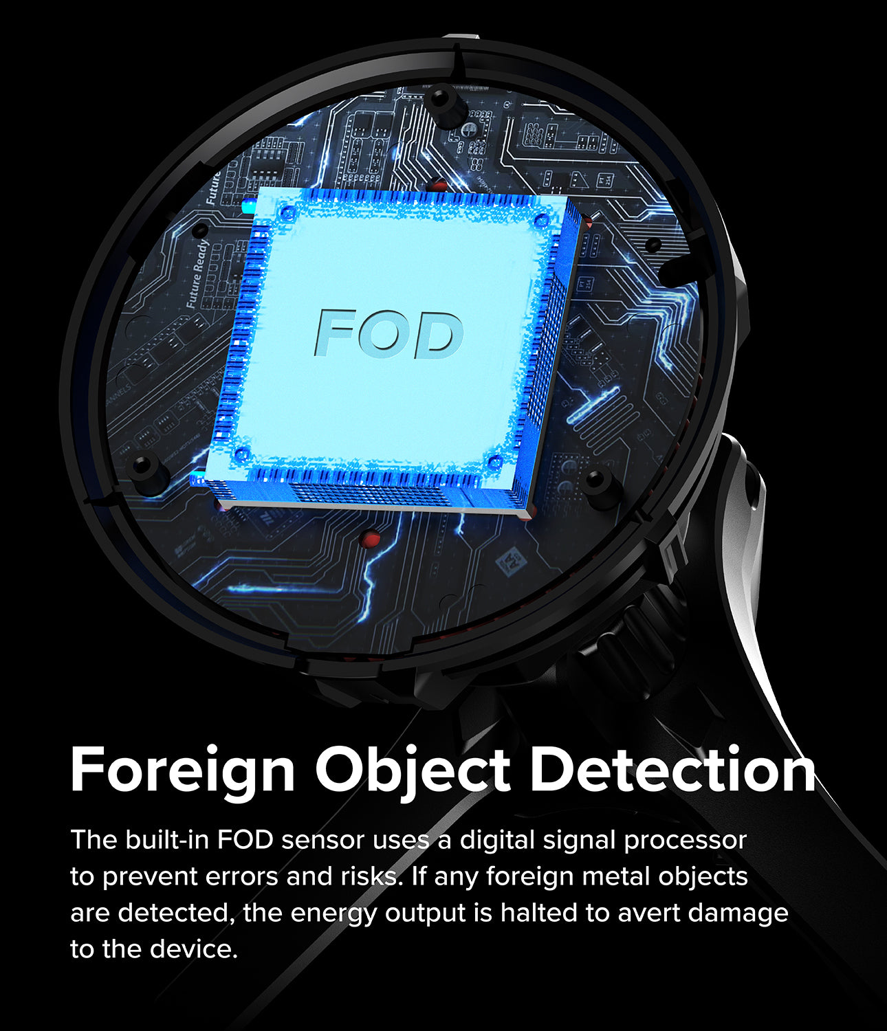 Foreign Object Detection. The buit-in FOD sensor uses a digital signal processor to prevent errors and risks. If any foreign metal objects are detected, the energy output is halted to avert damage to the device.