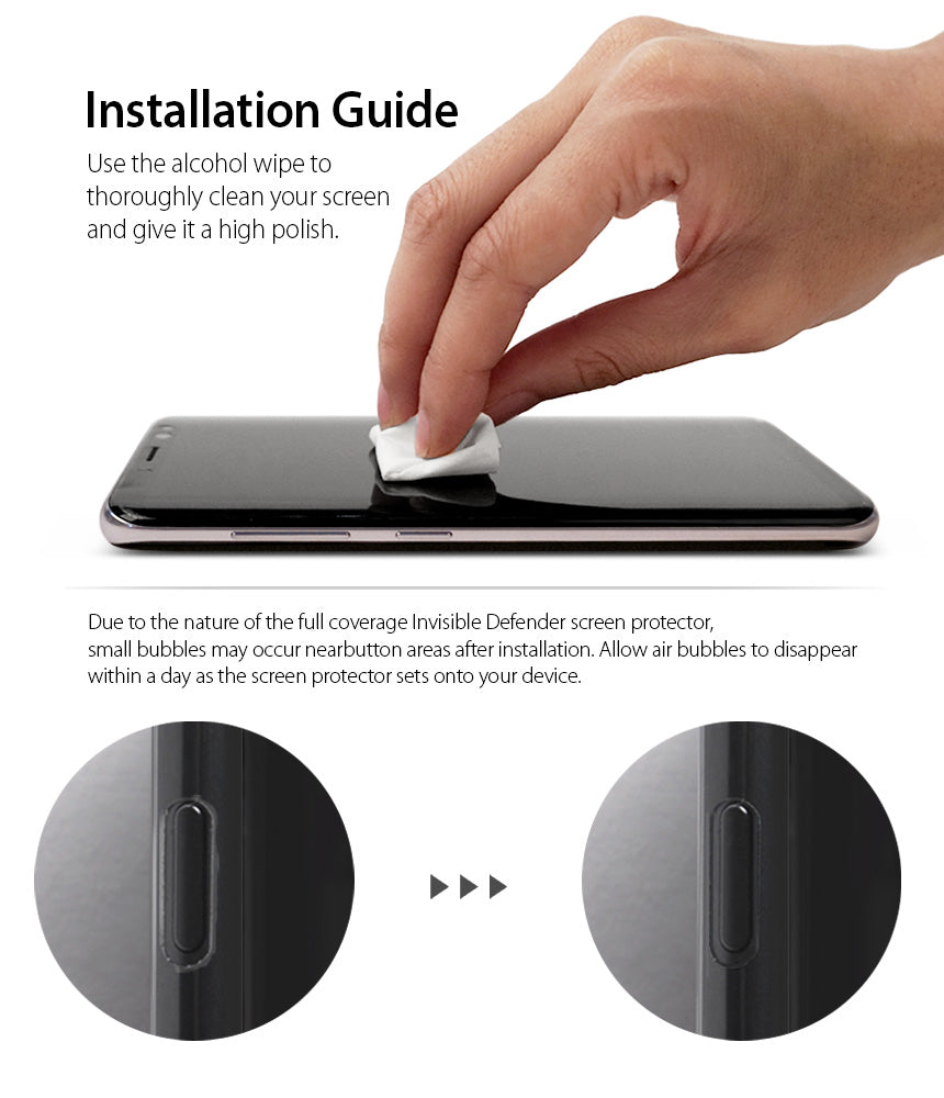 Galaxy S8 Screen Protector | Full Cover (2P) - Installation Guide. Use the alcohol wipe to thoroughly clean your screen and give it a high polish. Due to the nature of the full coverage invisible defender screen protector, small bubbles may occur near button areas after installation. Allow air bubbles to disappear within a day as the screen protector sets onto your device.