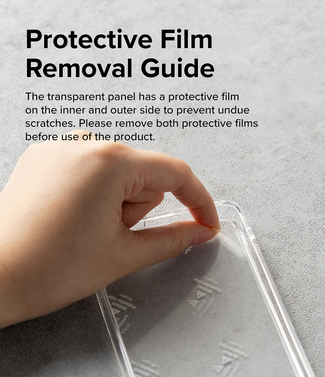 Protective Film Removal Guide l The transparent panel has a protective film on the inner and outer side to prevent undue scratches. Please remove both protective films before use of the product.