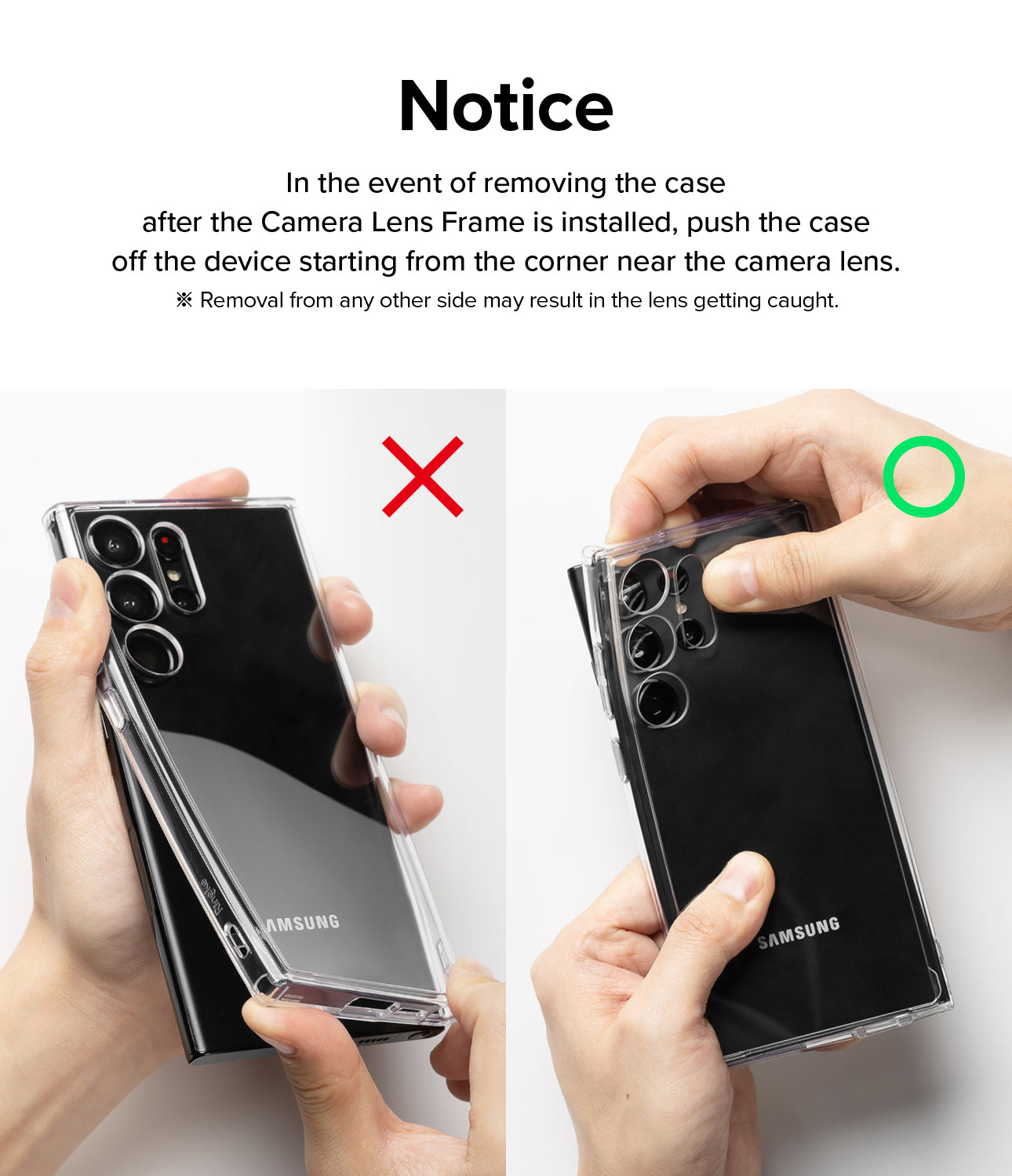 Notice l In the event of removing the case after the Camera Lens Frame is installed, push the case off the device starting from the corner near the camera lens. * Removal from any other side may result in the lens getting caught.