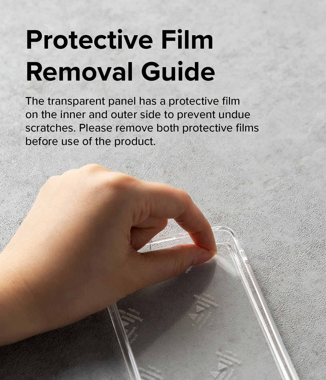 Protective Film Removal Guide - The transparent panel has a protective film on the inner and outer side to prevent undue scratches. Please remove both protective films before use of the product.